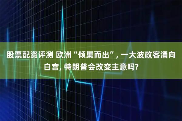 股票配资评测 欧洲“倾巢而出”, 一大波政客涌向白宫, 特朗普会改变主意吗?