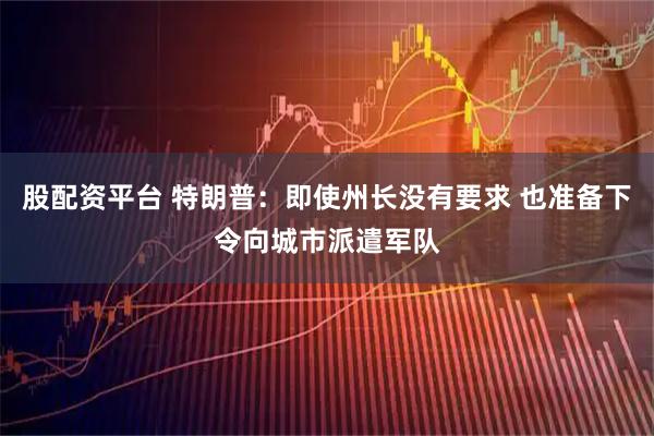 股配资平台 特朗普：即使州长没有要求 也准备下令向城市派遣军队