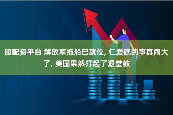 股配资平台 解放军拖船已就位, 仁爱礁的事真闹大了, 美国果然打起了退堂鼓
