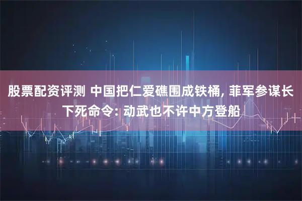 股票配资评测 中国把仁爱礁围成铁桶, 菲军参谋长下死命令: 动武也不许中方登船
