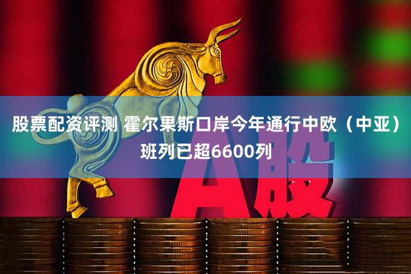 股票配资评测 霍尔果斯口岸今年通行中欧（中亚）班列已超6600列