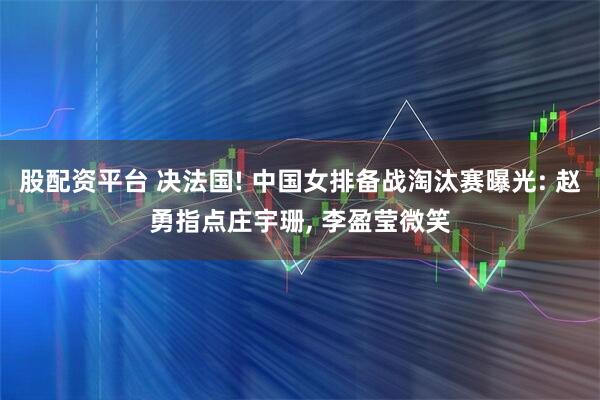 股配资平台 决法国! 中国女排备战淘汰赛曝光: 赵勇指点庄宇珊, 李盈莹微笑