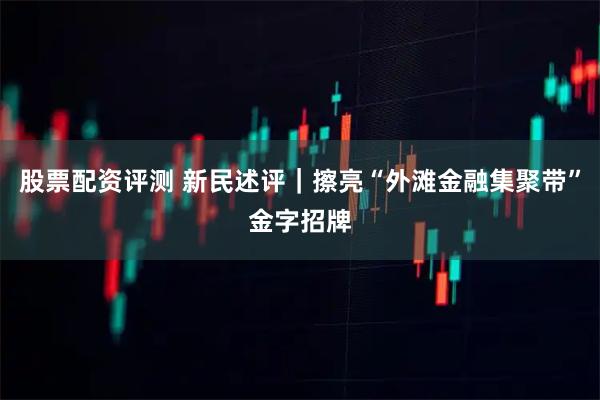 股票配资评测 新民述评|擦亮“外滩金融集聚带”金字招牌