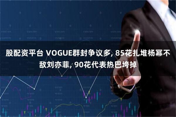 股配资平台 VOGUE群封争议多, 85花扎堆杨幂不敌刘亦菲, 90花代表热巴垮掉