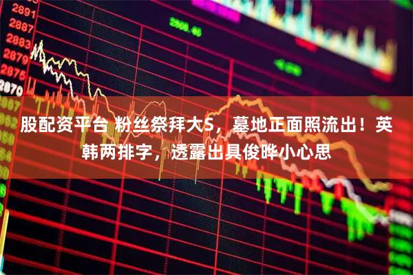 股配资平台 粉丝祭拜大S，墓地正面照流出！英韩两排字，透露出具俊晔小心思