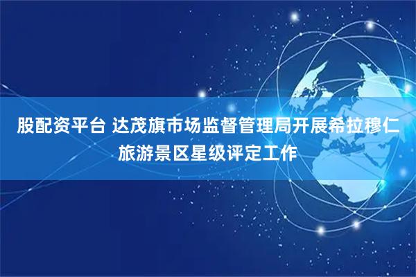 股配资平台 达茂旗市场监督管理局开展希拉穆仁旅游景区星级评定工作