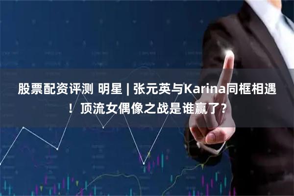 股票配资评测 明星 | 张元英与Karina同框相遇!顶流女偶像之战是谁赢了?