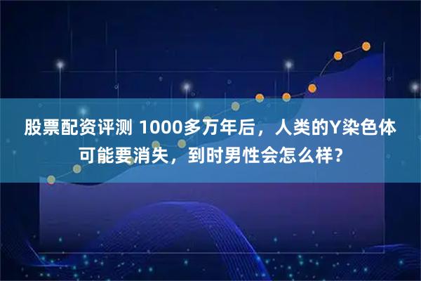 股票配资评测 1000多万年后，人类的Y染色体可能要消失，到时男性会怎么样？