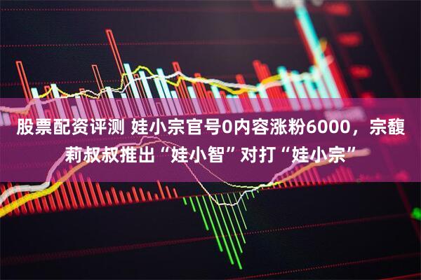 股票配资评测 娃小宗官号0内容涨粉6000,宗馥莉叔叔推出“娃小智”对打“娃小宗”