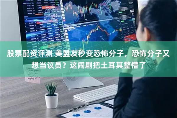 股票配资评测 美盟友秒变恐怖分子，恐怖分子又想当议员？这闹剧把土耳其整懵了