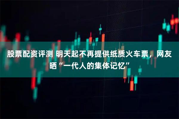 股票配资评测 明天起不再提供纸质火车票,网友晒“一代人的集体记忆”