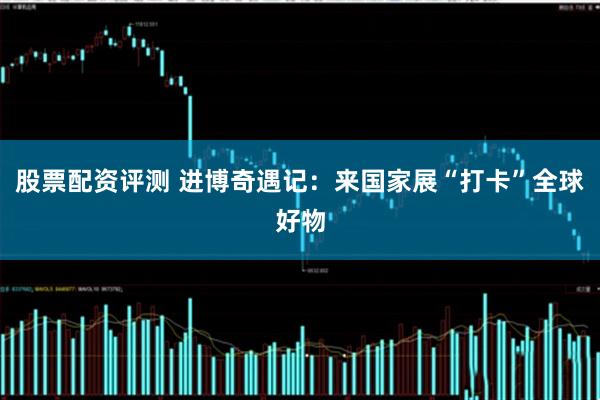 股票配资评测 进博奇遇记：来国家展“打卡”全球好物