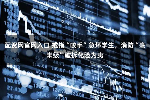 配资网官网入口 戒指“咬手”急坏学生，消防“毫米级”破拆化险为夷