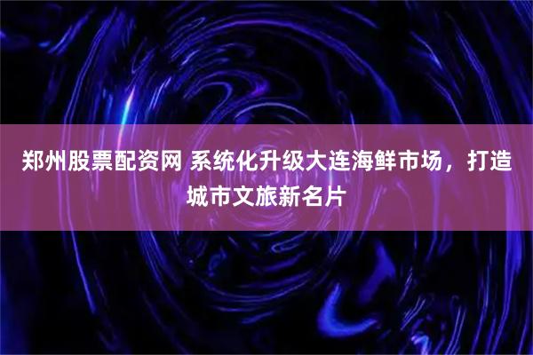 郑州股票配资网 系统化升级大连海鲜市场，打造城市文旅新名片