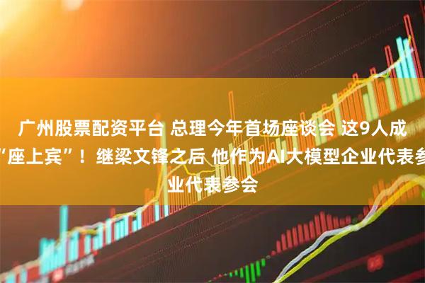 广州股票配资平台 总理今年首场座谈会 这9人成为“座上宾”！继梁文锋之后 他作为AI大模型企业代表参会