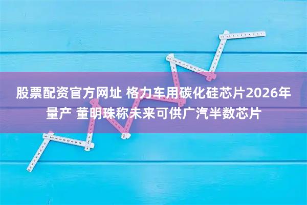 股票配资官方网址 格力车用碳化硅芯片2026年量产 董明珠称未来可供广汽半数芯片