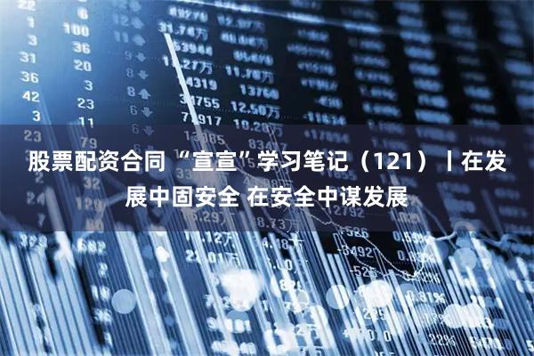 股票配资合同 “宣宣”学习笔记（121）丨在发展中固安全 在安全中谋发展
