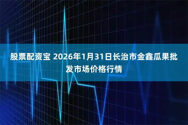 股票配资宝 2026年1月31日长治市金鑫瓜果批发市场价格行情