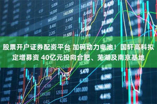 股票开户证券配资平台 加码动力电池!国轩高科拟定增募资 40亿元投向合肥、芜湖及南京基地