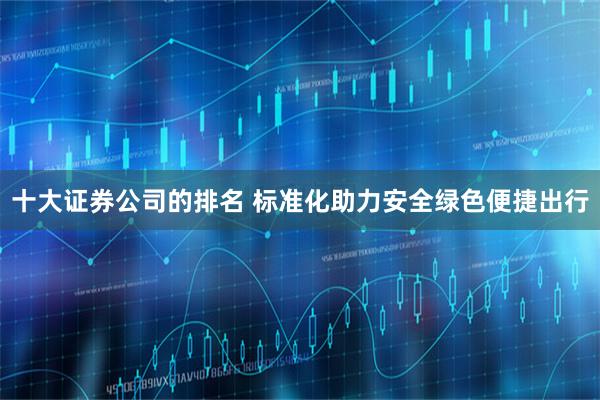 十大证券公司的排名 标准化助力安全绿色便捷出行