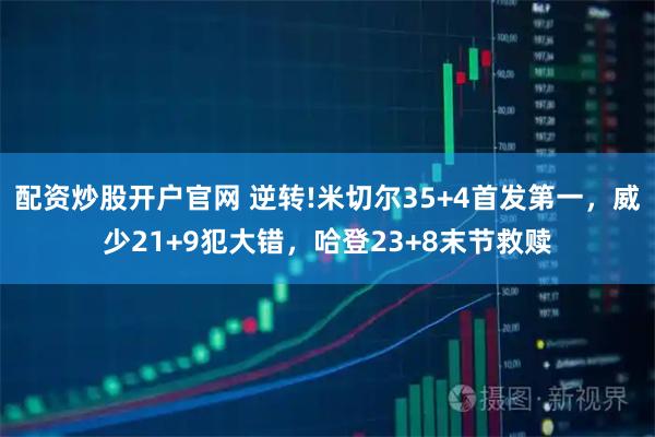 配资炒股开户官网 逆转!米切尔35+4首发第一，威少21+9犯大错，哈登23+8末节救赎