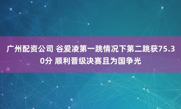 广州配资公司 谷爱凌第一跳情况下第二跳获75.30分 顺利晋级决赛且为国争光