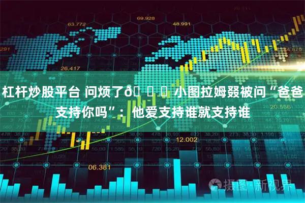 杠杆炒股平台 问烦了😂小图拉姆叕被问“爸爸支持你吗”:他爱支持谁就支持谁