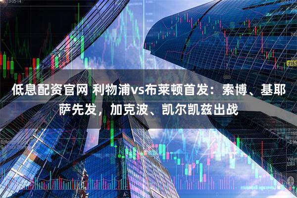 低息配资官网 利物浦vs布莱顿首发:索博、基耶萨先发,加克波、凯尔凯兹出战