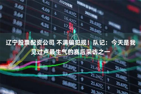 辽宁股票配资公司 不满骗犯规！队记：今天是我见过卢最生气的赛后采访之一