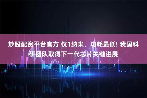 炒股配资平台官方 仅1纳米、功耗最低! 我国科研团队取得下一代芯片关键进展