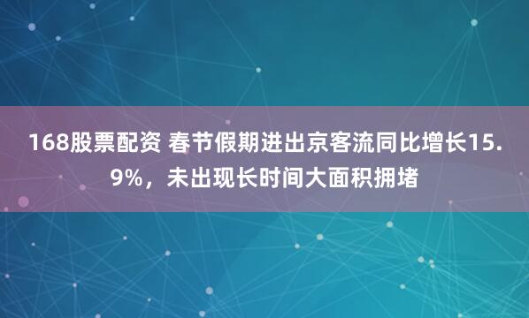 168股票配资 春节假期进出京客流同比增长15.9%，未出现长时间大面积拥堵