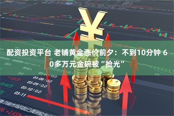 配资投资平台 老铺黄金涨价前夕：不到10分钟 60多万元金碗被“抢光”