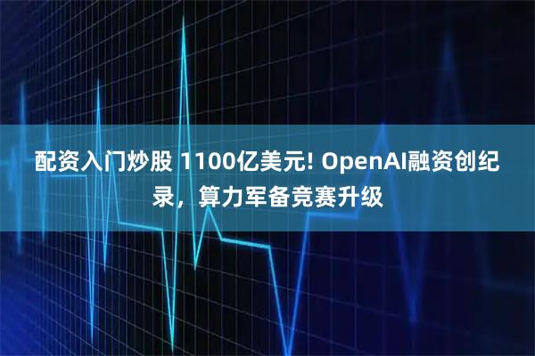 配资入门炒股 1100亿美元! OpenAI融资创纪录，算力军备竞赛升级