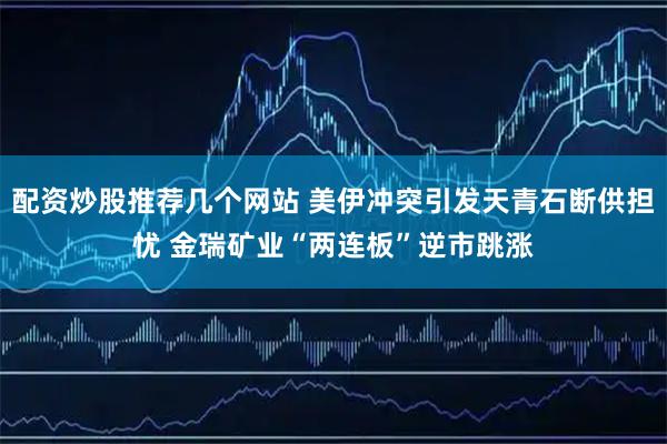 配资炒股推荐几个网站 美伊冲突引发天青石断供担忧 金瑞矿业“两连板”逆市跳涨