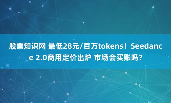 股票知识网 最低28元/百万tokens！Seedance 2.0商用定价出炉 市场会买账吗？