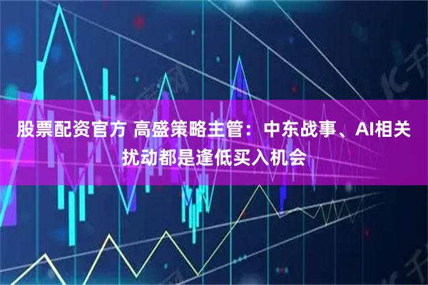股票配资官方 高盛策略主管：中东战事、AI相关扰动都是逢低买入机会