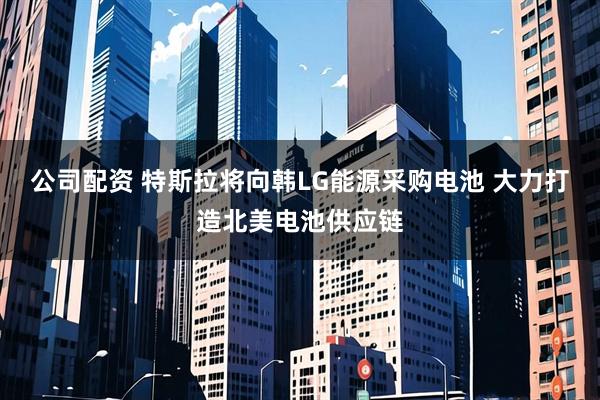 公司配资 特斯拉将向韩LG能源采购电池 大力打造北美电池供应链