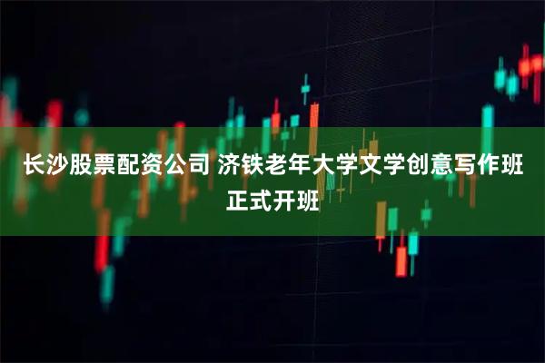 长沙股票配资公司 济铁老年大学文学创意写作班正式开班