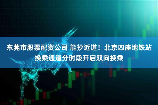 东莞市股票配资公司 能抄近道！北京四座地铁站换乘通道分时段开启双向换乘