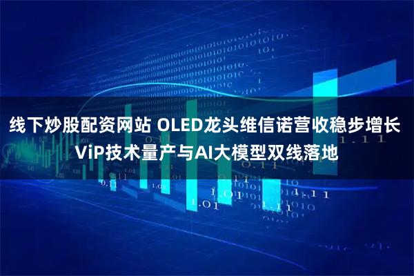 线下炒股配资网站 OLED龙头维信诺营收稳步增长 ViP技术量产与AI大模型双线落地