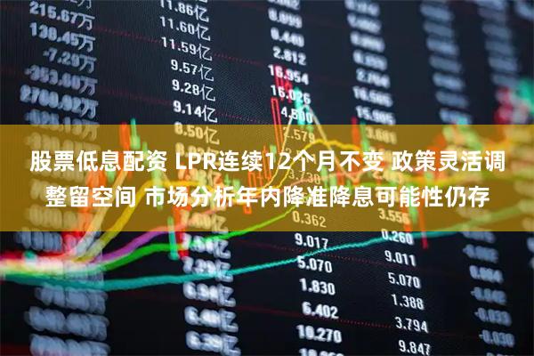 股票低息配资 LPR连续12个月不变 政策灵活调整留空间 市场分析年内降准降息可能性仍存