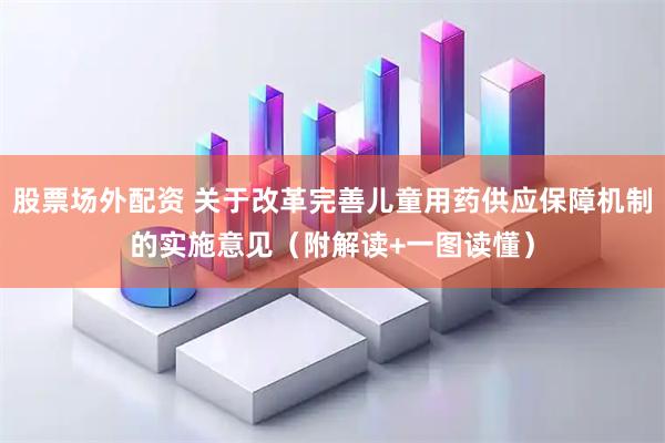 股票场外配资 关于改革完善儿童用药供应保障机制的实施意见（附解读+一图读懂）