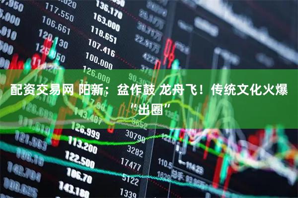 配资交易网 阳新：盆作鼓 龙舟飞！传统文化火爆“出圈”