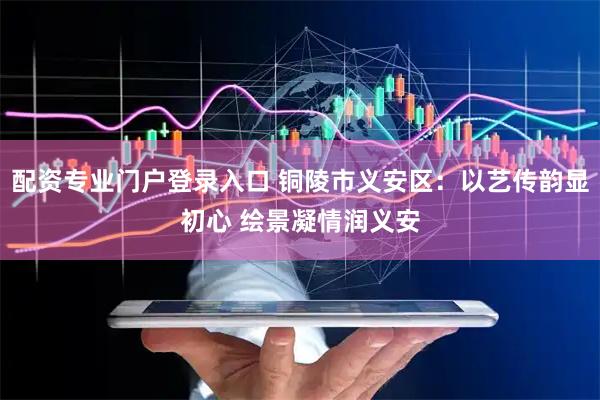 配资专业门户登录入口 铜陵市义安区：以艺传韵显初心 绘景凝情润义安