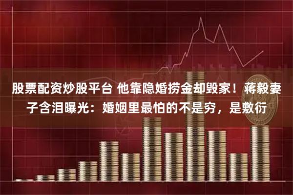 股票配资炒股平台 他靠隐婚捞金却毁家！蒋毅妻子含泪曝光：婚姻里最怕的不是穷，是敷衍
