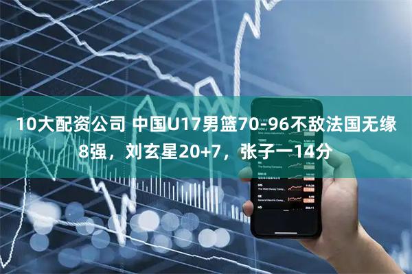 10大配资公司 中国U17男篮70-96不敌法国无缘8强，刘玄星20+7，张子一14分