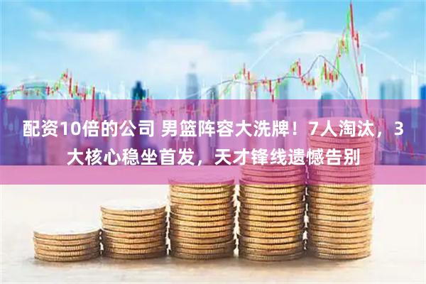 配资10倍的公司 男篮阵容大洗牌！7人淘汰，3大核心稳坐首发，天才锋线遗憾告别