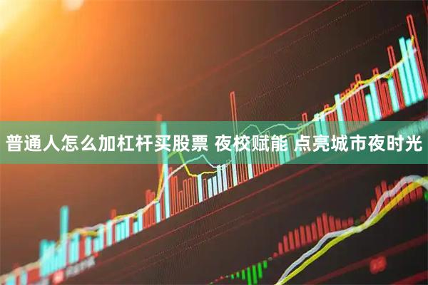 普通人怎么加杠杆买股票 夜校赋能 点亮城市夜时光