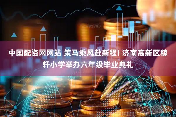 中国配资网网站 策马乘风赴新程! 济南高新区稼轩小学举办六年级毕业典礼