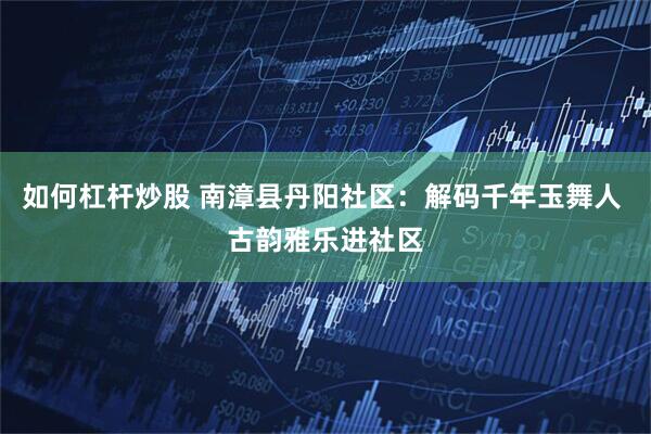 如何杠杆炒股 南漳县丹阳社区：解码千年玉舞人 古韵雅乐进社区